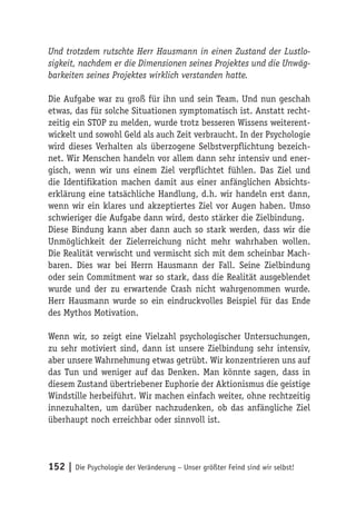 Und trotzdem rutschte Herr Hausmann in einen Zustand der Lustlo-
sigkeit, nachdem er die Dimensionen seines Projektes und die Unwäg-
barkeiten seines Projektes wirklich verstanden hatte.

Die Aufgabe war zu groß für ihn und sein Team. Und nun geschah
etwas, das für solche Situationen symptomatisch ist. Anstatt recht-
zeitig ein STOP zu melden, wurde trotz besseren Wissens weiterent-
wickelt und sowohl Geld als auch Zeit verbraucht. In der Psychologie
wird dieses Verhalten als überzogene Selbstverpflichtung bezeich-
net. Wir Menschen handeln vor allem dann sehr intensiv und ener-
gisch, wenn wir uns einem Ziel verpflichtet fühlen. Das Ziel und
die Identifikation machen damit aus einer anfänglichen Absichts-
erklärung eine tatsächliche Handlung, d.h. wir handeln erst dann,
wenn wir ein klares und akzeptiertes Ziel vor Augen haben. Umso
schwieriger die Aufgabe dann wird, desto stärker die Zielbindung.
Diese Bindung kann aber dann auch so stark werden, dass wir die
Unmöglichkeit der Zielerreichung nicht mehr wahrhaben wollen.
Die Realität verwischt und vermischt sich mit dem scheinbar Mach-
baren. Dies war bei Herrn Hausmann der Fall. Seine Zielbindung
oder sein Commitment war so stark, dass die Realität ausgeblendet
wurde und der zu erwartende Crash nicht wahrgenommen wurde.
Herr Hausmann wurde so ein eindruckvolles Beispiel für das Ende
des Mythos Motivation.

Wenn wir, so zeigt eine Vielzahl psychologischer Untersuchungen,
zu sehr motiviert sind, dann ist unsere Zielbindung sehr intensiv,
aber unsere Wahrnehmung etwas getrübt. Wir konzentrieren uns auf
das Tun und weniger auf das Denken. Man könnte sagen, dass in
diesem Zustand übertriebener Euphorie der Aktionismus die geistige
Windstille herbeiführt. Wir machen einfach weiter, ohne rechtzeitig
innezuhalten, um darüber nachzudenken, ob das anfängliche Ziel
überhaupt noch erreichbar oder sinnvoll ist.




152 | Die Psychologie der Veränderung – Unser größter Feind sind wir selbst!
 