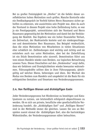 Bei zu großer Freizügigkeit im „Dürfen“ ist die Gefahr dieser un-
reflektierten hohen Motivation noch größer. Manche Kontrolle oder
ein Feedbackgespräch im Vorfeld hätten Herrn Hausmann sicher ge-
holfen zu erkennen, wie aussichtslos sein Projekt war. Aber da auch
der Vorstand in diesem Projekt eine hohe Zielbindung hatte, es war
ja ein Prestigeprojekt, unterstützten sich der Vorstand und Herrn
Hausmann gegenseitig bei der Motivation und damit bei der Verdrän-
gung der Realität. Das Ergebnis war ein hoher finanzieller Verlust,
ein Zeitverlust, der Marktanteile kostete und ein niedergeschlage-
ner und demotivierter Herr Hausmann. Das Beispiel verdeutlicht,
dass die reine Motivation von Mitarbeitern in vielen Situationen
eher schädlich ist. Zielbindungen sind wichtig und richtig und sie
entstehen auch nur unter Motivation, aber bei der Zielerfüllung
ist ein Stück Demotivation sehr sinnvoll. Demotivation führt uns
vom reinen Handeln wieder zum Denken, zur logischen Betrachtung
unseres Tuns. Dieses Umschalten auf den „Denkmodus“ sorgt dafür,
dass wir Gefahren und Unmöglichkeiten wieder bewusster wahrneh-
men. Führungskräfte sollten dies in ihrer Führungspraxis, gleich-
gültig auf welcher Ebene, beherzigen und üben. Der Wechsel des
Modus von Denken zum Handeln und umgekehrt ist die Basis für ein
erfolgreiches Gestalten und Umsetzen von Veränderungsprozessen.


2.4. Von fleißigen Bienen und dickköpfigen Eseln

Jeder Veränderungsprozess hat Hindernisse zu beseitigen und Kata-
lysatoren zu nutzen, um letztendlich erfolgreich abgeschlossen zu
werden. Ob es sich um private, berufliche oder gesellschaftliche Ver-
änderung handelt, die „dickköpfigen Esel“ und „fleißigen Bienen“
sind in der Methodik immer die gleichen. Lassen Sie uns an Bei-
spielen zuerst einmal die dickköpfigen Esel, also die hartnäckigen
Widerständler, der Veränderungsprozesse näher beleuchten.




    Die Psychologie der Veränderung – Unser größter Feind sind wir selbst!   | 153
 