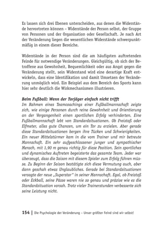 Es lassen sich drei Ebenen unterscheiden, aus denen die Widerstän-
de hervortreten können – Widerstände der Person selbst, der Gruppe
von Personen und der Organisation oder Gesellschaft. Je nach Art
der Veränderung liegen die wesentlichen Widerstände schwerpunkt-
mäßig in einem dieser Bereiche.

Widerstände in der Person sind die am häufigsten auftretenden
Feinde für notwendige Veränderungen. Gleichgültig, ob sich der Be-
troffene aus Gewohnheit, Bequemlichkeit oder aus Angst gegen die
Veränderung stellt, sein Widerstand wird eine derartige Kraft ent-
wickeln, dass eine Identifikation und damit Umsetzen der Verände-
rung unmöglich wird. Ein Beispiel aus dem Bereich des Sports kann
hier sehr deutlich die Wirkmechanismen illustrieren.

Beim Fußball: Wenn der Torjäger einfach nicht trifft
Im Rahmen eines Teamcoachings einer Fußballmannschaft zeigte
sich, wie einige Personen durch reine Gewohnheit und Orientierung
an der Vergangenheit einen sportlichen Erfolg verhinderten. Eine
Fußballmannschaft lebt von Standardsituationen. Ob Freistoß oder
Elfmeter, alles gute Chancen, um ein Tor zu erzielen. Aber gerade
diese Standardsituationen bergen ihre Tücken und Schwierigkeiten.
Ein neuer Mittelstürmer kam in die vom Trainer und mir betreute
Mannschaft. Ein sehr aufgeschlossener junger und sympathischer
Mensch, mit 1,90 m genau richtig für diese Position. Sein sportliches
und dynamisches Auftreten begeisterte das gesamte Team. Jeder war
überzeugt, dass die Saison mit diesem Spieler zum Erfolg führen müs-
se. Zu Beginn der Saison bestätigte sich diese Vermutung auch, aber
dann geschah etwas Unglaubliches. Gerade bei Standardsituationen
versagte der neue „Superstar“ in seiner Mannschaft. Egal, ob Freistoß
oder Eckball, seine Pässe waren nie so genau und präzise wie es die
Standardsituation vorsah. Trotz vieler Trainerstunden verbesserte sich
seine Leistung nicht.




154 | Die Psychologie der Veränderung – Unser größter Feind sind wir selbst!
 