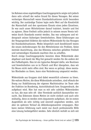 Im Rahmen eines regelmäßigen Coachinggesprächs zeigte sich jedoch
dann sehr schnell der wahre Grund für dieses Versagen. Bei seiner
vorherigen Mannschaft waren Standardsituationen nicht besonders
wichtig. Der zuständige Trainer legte mehr Wert auf die Kreativität
der Mannschaft und den spontanen Einsatz eines jeden Einzelnen.
So war auch unser Mittelstürmer darauf trainiert, kreativ und frei
zu agieren. Diese Freiheit sollte jedoch in seinem neuen Verein teil-
weise durch Standards ersetzt werden. Das war unbequem und wi-
dersprach seinen bisherigen Gewohnheiten. Diese Erfahrungen aus
der Vergangenheit bildeten die wahren Widerstände für das Versagen
bei Standardsituationen. Weder körperlich noch konditionell waren
die neuen Anforderungen für den Mittelstürmer ein Problem. Seine
mentale Ausrichtung, also das Dilemma zwischen geliebter Freiheit
und notwendigen Standards machten ihm zu schaffen.
Durch einige Coachinggespräche konnten diese Widerstände aber
abgebaut und damit der Weg frei gemacht werden für die andere Art
des Fußballspiels. Dies ist ein typisches Beispiel dafür, wie Routinen
und Gewohnheiten uns so in Fleisch und Blut übergehen, dass wir
für Neues nicht mehr offen sind. Nur wenn es gelingt, diese menta-
len Blockaden zu lösen, kann eine Veränderung umgesetzt werden.

Widerstände aus Gruppen sind dabei wesentlich schwerer zu lösen.
Die wahren Motive, die diese Widerstände antreiben, sind oftmals der
Drang zur Stabilisierung der eigenen Machtstruktur im Team oder
der Fraktion im Bundestag, Autoritätsdruck bzw. Gruppendruck, der
aufgebaut wird. Hier hat man es mit sehr subtilen Widerständen
zu tun, die man sehr oft über Vorwände sachlich darzustellen ver-
sucht. Das Erkennen dieses Motivs ist nicht einfach und auch sehr
mühselig, denn es werden stets Argumente aufgebaut, die im ersten
Augenblick als sehr richtig und sinnvoll angesehen werden, sich
aber im späteren Verlauf als Ablenkungsmanöver entpuppen. Hier
kann meiner Erfahrung nach meist nur durch professionelle Hilfe
eine Lösung herbeigeführt werden. Sehr ähnlich verhält es sich mit


    Die Psychologie der Veränderung – Unser größter Feind sind wir selbst!   | 155
 