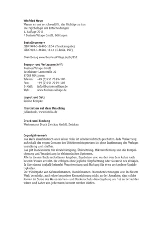 Winfried Neun
Warum es uns so schwerfällt, das Richtige zu tun
Die Psychologie der Entscheidungen
1. Auflage 2011
© BusinessVillage GmbH, Göttingen

Bestellnummern
ISBN 978-3-86980-112-4 (Druckausgabe)
ISBN 978-3-86980-113-1 (E-Book, PDF)

Direktbezug www.BusinessVillage.de/bl/857

Bezugs– und Verlagsanschrift
BusinessVillage GmbH
Reinhäuser Landstraße 22
37083 Göttingen
Telefon: +49 (0)5 51 20 99–1 00
Fax:       +49 (0)5 51 20 99–1 05
E–Mail:    info@businessvillage.de
Web:       www.businessvillage.de

Layout und Satz
Sabine Kempke

Illustration auf dem Umschlag
julianbock, www.fotolia.de

Druck und Bindung
Westermann Druck Zwickau GmbH, Zwickau


Copyrightvermerk
Das Werk einschließlich aller seiner Teile ist urheberrechtlich geschützt. Jede Verwertung
außerhalb der engen Grenzen des Urheberrechtsgesetzes ist ohne Zustimmung des Verlages
unzulässig und strafbar.
Das gilt insbesondere für Vervielfältigung, Übersetzung, Mikroverfilmung und die Einspei-
cherung und Verarbeitung in elektronischen Systemen.
Alle in diesem Buch enthaltenen Angaben, Ergebnisse usw. wurden von dem Autor nach
bestem Wissen erstellt. Sie erfolgen ohne jegliche Verpflichtung oder Garantie des Verlages.
Er übernimmt deshalb keinerlei Verantwortung und Haftung für etwa vorhandene Unrich-
tigkeiten.
Die Wiedergabe von Gebrauchsnamen, Handelsnamen, Warenbezeichnungen usw. in diesem
Werk berechtigt auch ohne besondere Kennzeichnung nicht zu der Annahme, dass solche
Namen im Sinne der Warenzeichen– und Markenschutz–Gesetzgebung als frei zu betrachten
wären und daher von jedermann benutzt werden dürfen.
 