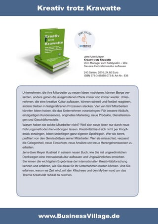 Kreativ trotz Krawatte




                                             Jens-Uwe Meyer
                                             Kreativ trotz Krawatte
                                             Vom Manager zum Katalysator – Wie
                                             Sie eine Innovationskultur aufbauen

                                             240 Seiten; 2010; 24,80 Euro
                                             ISBN 978-3-86980-073-8; Art-Nr.: 836




Unternehmen, die ihre Mitarbeiter zu neuen Ideen motivieren, können Berge ver-
setzen, andere gehen die ausgetretenen Pfade immer und immer wieder. Unter-
nehmen, die eine kreative Kultur aufbauen, können schnell und flexibel reagieren,
andere bleiben in festgefahrenen Prozessen stecken. Vier von fünf Mitarbeitern
könnten Ideen haben, die das Unternehmen voranbringen: Für bessere Abläufe,
einzigartigen Kundenservice, originelles Marketing, neue Produkte, Dienstleistun-
gen und Geschäftsmodelle.
Warum haben sie solche Mitarbeiter nicht? Weil sich neue Ideen nur durch neue
Führungsmethoden hervorbringen lassen. Kreativität lässt sich nicht per Knopf-
druck erzwingen, Ideen unterliegen ganz eigenen Spielregeln. Wer sie kennt,
profitiert von den Geistesblitzen seiner Mitarbeiter. Wer sie missachtet, verpasst
die Gelegenheit, neue Einsichten, neue Ansätze und neue Herangehensweisen zu
erhalten.
Jens-Uwe Meyer illustriert in seinem neuen Buch, wie Sie mit ungewöhnlichen
Denkwegen eine Innovationskultur aufbauen und Ungewöhnliches erreichen.
Sie lernen die wichtigsten Ergebnisse der internationalen Kreativitätsforschung
kennen und erfahren, wie Sie diese für Ihr Unternehmen nutzen können. Und Sie
erfahren, warum es Zeit wird, mit den Klischees und den Mythen rund um das
Thema Kreativität radikal zu brechen.




           www.BusinessVillage.de
 