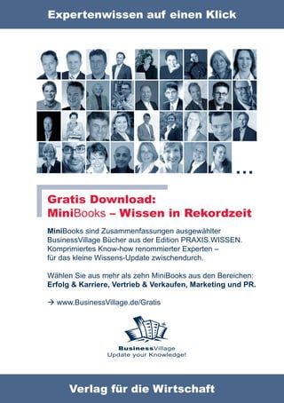 Expertenwissen auf einen Klick




                                                    …
Gratis Download:
MiniBooks – Wissen in Rekordzeit
MiniBooks sind Zusammenfassungen ausgewählter
BusinessVillage Bücher aus der Edition PRAXIS.WISSEN.
Komprimiertes Know-how renommierter Experten –
für das kleine Wissens-Update zwischendurch.

Wählen Sie aus mehr als zehn MiniBooks aus den Bereichen:
Erfolg & Karriere, Vertrieb & Verkaufen, Marketing und PR.

 www.BusinessVillage.de/Gratis




                  BusinessVillage
                Update your Knowledge!




      Verlag für die Wirtschaft
 