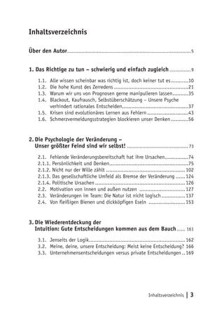 Inhaltsverzeichnis

Über den Autor.......................................................................................5


1. Das Richtige zu tun – schwierig und einfach zugleich ...............9
     1.1. Alle wissen scheinbar was richtig ist, doch keiner tut es ...........10
     1.2. Die hohe Kunst des Zerredens ...............................................21
     1.3. Warum wir uns von Prognosen gerne manipulieren lassen ..........35
     1.4. Blackout, Kaufrausch, Selbstüberschätzung – Unsere Psyche
          verhindert rationales Entscheiden..........................................37
     1.5. Krisen sind evolutionäres Lernen aus Fehlern ..........................43
     1.6. Schmerzvermeidungsstrategien blockieren unser Denken ...........56


2. Die Psychologie der Veränderung –
   Unser größter Feind sind wir selbst! ........................................... 73
     2.1. Fehlende Veränderungsbereitschaft hat ihre Ursachen...............74
     2.1.1. Persönlichkeit und Denken ..................................................75
     2.1.2. Nicht nur der Wille zählt ..................................................102
     2.1.3. Das gesellschaftliche Umfeld als Bremse der Veränderung ......124
     2.1.4. Politische Ursachen .........................................................126
     2.2. Motivation von innen und außen nutzen .............................127
     2.3. Veränderungen im Team: Die Natur ist nicht logisch ...............137
     2.4. Von fleißigen Bienen und dickköpfigen Eseln .......................153


3. Die Wiederentdeckung der
   Intuition: Gute Entscheidungen kommen aus dem Bauch ...... 161
     3.1. Jenseits der Logik.............................................................162
     3.2. Meine, deine, unsere Entscheidung: Meist keine Entscheidung? 166
     3.3. Unternehmensentscheidungen versus private Entscheidungen ..169




                                                                          Inhaltsverzeichnis     |3
 