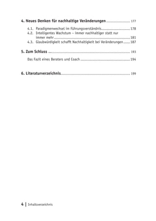 4. Neues Denken für nachhaltige Veränderungen ........................ 177
     4.1. Paradigmenwechsel im Führungsverständnis ..........................178
     4.2. Intelligentes Wachstum – immer nachhaltiger statt nur
          immer mehr .....................................................................181
     4.3. Glaubwürdigkeit schafft Nachhaltigkeit bei Veränderungen ......187

5. Zum Schluss …............................................................................... 193
     Das Fazit eines Beraters und Coach .............................................194


6. Literaturverzeichnis...................................................................... 199




4 | Inhaltsverzeichnis
 