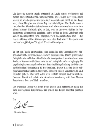 Die Idee zu diesem Buch entstand im Laufe eines Workshops bei
einem mittelständischen Unternehmen. Die Fragen der Teilnehmer
waren so wissbegierig und intensiv, dass ich gar nicht in der Lage
war, diese Neugier an einem Tag zu befriedigen. Ein Buch musste
her, das den Workshopteilnehmern und allen anderen Interessierten
einen kleinen Einblick gibt in das, was in unserem Gehirn in be-
stimmten Situationen passiert. Dabei sollte es kein Lehrbuch mit
vielen Fachbegriffen und komplizierten Sachverhalten sein – die
Unterhaltung sollte überwiegen und der Text durch Beispiele aus
meiner langjährigen Tätigkeit Praxisnähe zeigen.


So ist ein Buch entstanden, das versucht sehr komplizierte wis-
senschaftliche Erkenntnisse einfach darzustellen. Durch praktische
Beispiele, die selbstverständlich alle anonymisiert wurden bzw. ver-
änderte Namen enthalten, war es mir möglich, sehr eingängig die
psychologischen Aspekte bei der Entscheidungsfindung und der an-
schließenden Umsetzung zu beschreiben. Damit hat das Buch kei-
nen wissenschaftlichen Anspruch, sondern es soll Denkanstöße und
Impulse geben, über sich oder sein Umfeld einmal anders nachzu-
denken. Dabei soll allein die Auseinandersetzung mit dem Thema
Freude und Lust auf Mehr machen.

Ich wünsche Ihnen viel Spaß beim Lesen und hoffentlich auch die
eine oder andere Erkenntnis, die Ihnen das Leben leichter machen
wird.

Ihr




 Winfried Neun




8 | Vorwort
 