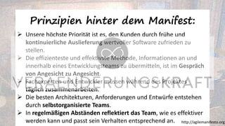 Prinzipien hinter dem Manifest:
➢ Unsere höchste Priorität ist es, den Kunden durch frühe und
kontinuierliche Auslieferung wertvoller Software zufrieden zu
stellen.
➢ Die effizienteste und effektivste Methode, Informationen an und
innerhalb eines Entwicklungsteams zu übermitteln, ist im Gespräch
von Angesicht zu Angesicht.
➢ Fachexperten und Entwickler müssen während des Projektes
täglich zusammenarbeiten.
➢ Die besten Architekturen, Anforderungen und Entwürfe entstehen
durch selbstorganisierte Teams.
➢ In regelmäßigen Abständen reflektiert das Team, wie es effektiver
werden kann und passt sein Verhalten entsprechend an. http://agilemanifesto.org/
 