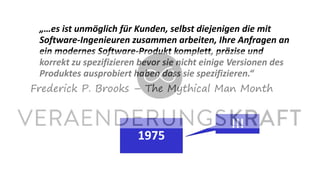 „…es ist unmöglich für Kunden, selbst diejenigen die mit
Software-Ingenieuren zusammen arbeiten, Ihre Anfragen an
ein modernes Software-Produkt komplett, präzise und
korrekt zu spezifizieren bevor sie nicht einige Versionen des
Produktes ausprobiert haben dass sie spezifizieren.“
Frederick P. Brooks – The Mythical Man Month
1975
!!!
 