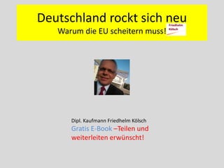 Deutschland rockt sich neu
Warum die EU scheitern muss!
Dipl. Kaufmann Friedhelm Kölsch
Gratis E-Book –Teilen und
weiterleiten erwünscht!
 