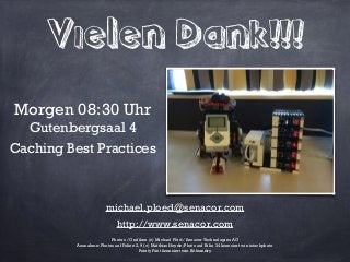 Vielen Dank!!!
Photos / Grafiken (c) Michael Plöd / Senacor Technologies AG
Ausnahme: Photos auf Folien 2, 9 (c) Matthias Heyde; Photo auf Folie 34 lizensiert von istockphoto
Pointy Font lizensiert von Bitfoundry
Morgen 08:30 Uhr
Gutenbergsaal 4
Caching Best Practices!
michael.ploed@senacor.com
http://www.senacor.com!
 