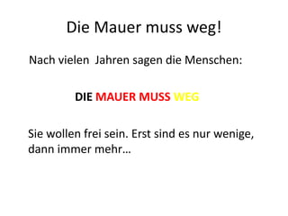 Die Mauer muss weg!
Nach vielen Jahren sagen die Menschen:
DIE MAUER MUSS WEG
Sie wollen frei sein. Erst sind es nur wenige,
dann immer mehr…

 
