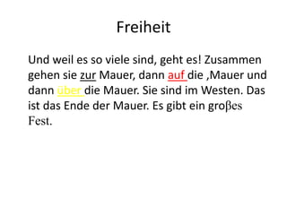 Freiheit
Und weil es so viele sind, geht es! Zusammen
gehen sie zur Mauer, dann auf die ,Mauer und
dann über die Mauer. Sie sind im Westen. Das
ist das Ende der Mauer. Es gibt ein groβes
Fest.

 