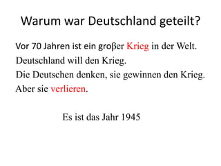 Warum war Deutschland geteilt?
Vor 70 Jahren ist ein groβer Krieg in der Welt.
Deutschland will den Krieg.
Die Deutschen denken, sie gewinnen den Krieg.
Aber sie verlieren.
Es ist das Jahr 1945

 