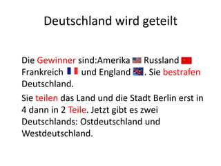 Deutschland wird geteilt
Die Gewinner sind:Amerika Russland
Frankreich
und England . Sie bestrafen
Deutschland.
Sie teilen das Land und die Stadt Berlin erst in
4 dann in 2 Teile. Jetzt gibt es zwei
Deutschlands: Ostdeutschland und
Westdeutschland.

 