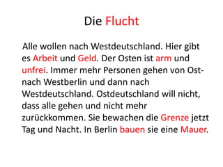 Die Flucht
Alle wollen nach Westdeutschland. Hier gibt
es Arbeit und Geld. Der Osten ist arm und
unfrei. Immer mehr Personen gehen von Ostnach Westberlin und dann nach
Westdeutschland. Ostdeutschland will nicht,
dass alle gehen und nicht mehr
zurückkommen. Sie bewachen die Grenze jetzt
Tag und Nacht. In Berlin bauen sie eine Mauer.

 