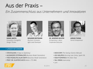 © 2014 
25 
Aus der Praxis – 
+ UNSER NETZWERK 
Ein Zusammenschluss aus Unternehmern und Innovatoren 
DANIEL BARTEL 
Innovation Evangelist, Design Thinker 
BENJAMIN BESTMANN 
Business Innovator, Agile Lead Developer 
DR. WINFRIED RICHTER 
Entrepreneur, davor Corporate-Executive 
ADRIAN THOMA 
Serial Entrepreneur 
•BOB DORF (The StartupOwners Manual) 
•ASH MAURYA (Running Lean Series, Spark 59) 
•ROB FITZPATRICK (The Mom Test) 
•SAL VIRANI (Leancamp) 
•uvm 
•STEVE BLANK (4 Steps to Epiphany) 
•ALEXANDER OSTERWALDER (Business Model Generation) 
•YVES PIGNEUR & ALAN SMITH (Business Model Generation) 
•PROF. DR. GUNTER DUECK (ehem. CTO IBM)  