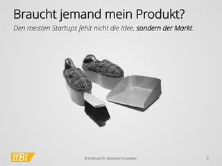 Braucht jemand mein Produkt? 
Den meisten Startups fehlt nicht die Idee, sondern der Markt. 
© Institute for Business Innovation 5 
 