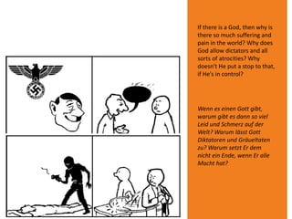 If there is a God, then why is
there so much suffering and
pain in the world? Why does
God allow dictators and all
sorts of atrocities? Why
doesn't He put a stop to that,
if He's in control?
Wenn es einen Gott gibt,
warum gibt es dann so viel
Leid und Schmerz auf der
Welt? Warum lässt Gott
Diktatoren und Gräueltaten
zu? Warum setzt Er dem
nicht ein Ende, wenn Er alle
Macht hat?
 