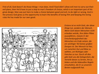 First of all, God doesn't do those things—man does. And if God didn't allow evil men to carry out their
evil plans, then He'd have to put a stop to man's freedom of choice, which is an important part of His
great design. Man was put here to make a choice between good and evil, to do right or wrong. And in
the process God gives us the opportunity to learn the benefits of loving Him and keeping the loving
rules He has made for our own good.
Erstens ist es nicht Gott, der diese
Dinge tut, sondern der Mensch.
Wenn Gott bösen Menschen nicht
erlauben würde, ihre üblen Pläne
auszuführen, müsste Er der
Entscheidungsfreiheit des
Menschen ein Ende setzen, die
ein wichtiger Teil Seines großen
Designs ist. Der Mensch ist hier,
um zwischen Gut und Böse zu
wählen, um Richtiges oder
Falsches zu tun. Durch all dies
gibt Gott uns die Gelegenheit, die
Vorteile davon zu lernen, Ihn zu
lieben und die liebevollen Regeln
einzuhalten, die Er zu unserem
Besten aufgestellt hat.
 