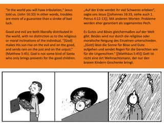"In the world you will have tribulation," Jesus
told us. (John 16:33) In other words, troubles
are more of a guarantee than a stroke of bad
luck.
Good and evil are both liberally distributed in
the world, with no distinction as to the religious
or moral inclinations of the individual. "[God]
makes His sun rise on the evil and on the good,
and sends rain on the just and on the unjust.“
(Matthew 5:45). God is not some kind of Santa
who only brings presents for the good children.
„Auf der Erde werdet ihr viel Schweres erleben“,
sagte uns Jesus [[Johannes 16:33, siehe auch 1.
Petrus 4:12-13]]. Mit anderen Worten: Probleme
werden eher garantiert als sogenanntes Pech.
Es Gutes und Böses gleichermaßen auf der Welt
gibt. Beides wird nur durch die religiöse oder
moralische Neigung des Einzelnen unterschieden.
„[Gott] lässt die Sonne für Böse und Gute
aufgehen und sendet Regen für die Gerechten wie
für die Ungerechten.“ [[Matthäus 5:45]] Gott ist
nicht eine Art Weihnachtsmann, der nur den
braven Kindern Geschenke bringt.
 