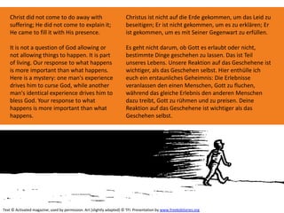 Christ did not come to do away with
suffering; He did not come to explain it;
He came to fill it with His presence.
It is not a question of God allowing or
not allowing things to happen. It is part
of living. Our response to what happens
is more important than what happens.
Here is a mystery: one man's experience
drives him to curse God, while another
man's identical experience drives him to
bless God. Your response to what
happens is more important than what
happens.
Text © Activated magazine; used by permission. Art (slightly adapted) © TFI. Presentation by www.freekidstories.org
Christus ist nicht auf die Erde gekommen, um das Leid zu
beseitigen; Er ist nicht gekommen, um es zu erklären; Er
ist gekommen, um es mit Seiner Gegenwart zu erfüllen.
Es geht nicht darum, ob Gott es erlaubt oder nicht,
bestimmte Dinge geschehen zu lassen. Das ist Teil
unseres Lebens. Unsere Reaktion auf das Geschehene ist
wichtiger, als das Geschehen selbst. Hier enthülle ich
euch ein erstaunliches Geheimnis: Die Erlebnisse
veranlassen den einen Menschen, Gott zu fluchen,
während das gleiche Erlebnis den anderen Menschen
dazu treibt, Gott zu rühmen und zu preisen. Deine
Reaktion auf das Geschehene ist wichtiger als das
Geschehen selbst.
 