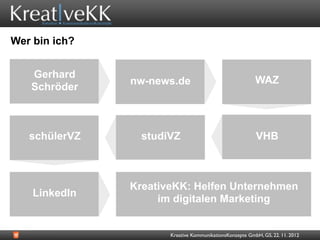Wer bin ich?


   Gerhard          Video-
                  nw-news.de
                  Promotion                                 WAZ
   Schröder



   schülerVZ        studiVZ                                 VHB


               KreativeKK
                  KreativeKK: Helfen Unternehmen
    LinkedIn
                        im digitalen Marketing


                         Kreative KommunikationsKonzepte GmbH, GS, 22. 11. 2012
 