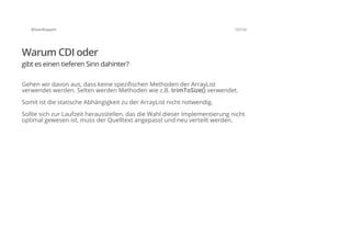 @SvenRuppert 12/122
Warum CDI oder
gibt es einen tieferen Sinn dahinter?
Gehen wir davon aus, dass keine spezifischen Methoden der ArrayList
verwendet werden. Selten werden Methoden wie z.B. trimToSize() verwendet.
Somit ist die statische Abhängigkeit zu der ArrayList nicht notwendig.
Sollte sich zur Laufzeit herausstellen, das die Wahl dieser Implementierung nicht
optimal gewesen ist, muss der Quelltext angepasst und neu verteilt werden.
 