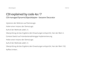 @SvenRuppert 102/122
CDI explained by code 4a / 7
CDI managed DynamicObjectAdapter - besserer Decorator
Injizieren der Referenz auf DemoLogic
Holen einer Instanz der DemoLogic
Aufruf der Methode add(1,1)
Überprüfung ob das Ergebnis den Erwartungen entspricht, hier der Wert 2.
Context-Switch auf mandantenabhängige Implementierung
Holen einer Instanz der DemoLogic
Aufruf der Methode add(1,1)
Überprüfung ob das Ergebnis den Erwartungen entspricht, hier der Wert 102.
Kaffee trinken.
 