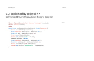 @SvenRuppert 103/122
CDI explained by code 4b / 7
CDI managed DynamicObjectAdapter - besserer Decorator
@Inject@DynamicDecoratorTestInstance<DemoLogic>demoLogic;
@InjectContextcontext;
@Test
publicvoidtestDemoLogicOriginalTest()throwsException{
Assert.assertNotNull(demoLogic);
finalDemoLogicdemoLogic1=demoLogic.get();
finalintadd=demoLogic1.add(1,1);
Assert.assertEquals(2,add);
System.out.println("add="+add);
context.original=false;
finalDemoLogicdemoLogic2=demoLogic.get();
finalintaddAdapted=demoLogic2.add(1,1);
Assert.assertEquals(102,addAdapted);
System.out.println("addAdapted="+addAdapted);
}
JAVA
 