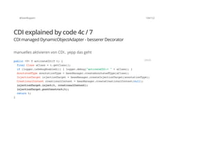 @SvenRuppert 104/122
CDI explained by code 4c / 7
CDI managed DynamicObjectAdapter - besserer Decorator
manuelles aktivieren von CDI.. yepp das geht
public<T>TactivateCDI(Tt){
finalClassaClass=t.getClass();
if(logger.isDebugEnabled()){logger.debug("activateCDI->"+aClass);}
AnnotatedTypeannotationType=beanManager.createAnnotatedType(aClass);
InjectionTargetinjectionTarget=beanManager.createInjectionTarget(annotationType);
CreationalContextcreationalContext=beanManager.createCreationalContext(null);
injectionTarget.inject(t,creationalContext);
injectionTarget.postConstruct(t);
returnt;
}
JAVA
 