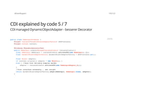 @SvenRuppert 105/122
CDI explained by code 5 / 7
CDI managed DynamicObjectAdapter - besserer Decorator
public class DemoLogicProducer {
@Inject Instance<DynamicObjectAdapterFactory> dOAFInstance;
@Inject Context context;
@Produces @DynamicDecoratorTest
public DemoLogic create(ManagedInstanceCreator instanceCreator){
final DemoLogic demoLogic = instanceCreator.activateCDI(new DemoLogic() {});
final DynamicObjectAdapterFactory dynamicObjectAdapterFactory = dOAFInstance.get();
final Object adapter;
if (context.original){ adapter = new Object(); }
else { //kann hier beliebig komplex werden
adapter = instanceCreator.activateCDI(new DemoLogicAdapter_A());
}
//hier interface notwendig... see insight
return dynamicObjectAdapterFactory.adapt(demoLogic, DemoLogic.class, adapter);
}
JAVA
 