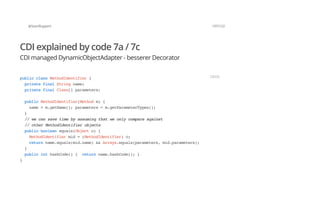 @SvenRuppert 107/122
CDI explained by code 7a / 7c
CDI managed DynamicObjectAdapter - besserer Decorator
publicclassMethodIdentifier{
privatefinalStringname;
privatefinalClass[]parameters;
publicMethodIdentifier(Methodm){
name=m.getName();parameters=m.getParameterTypes();
}
//wecansavetimebyassumingthatweonlycompareagainst
//otherMethodIdentifierobjects
publicbooleanequals(Objecto){
MethodIdentifiermid=(MethodIdentifier)o;
returnname.equals(mid.name)&&Arrays.equals(parameters,mid.parameters);
}
publicinthashCode(){ returnname.hashCode();}
}
JAVA
 