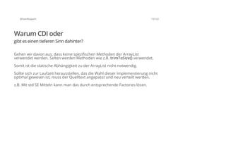 @SvenRuppert 13/122
Warum CDI oder
gibt es einen tieferen Sinn dahinter?
Gehen wir davon aus, dass keine spezifischen Methoden der ArrayList
verwendet werden. Selten werden Methoden wie z.B. trimToSize() verwendet.
Somit ist die statische Abhängigkeit zu der ArrayList nicht notwendig.
Sollte sich zur Laufzeit herausstellen, das die Wahl dieser Implementierung nicht
optimal gewesen ist, muss der Quelltext angepasst und neu verteilt werden.
z.B. Mit std SE Mitteln kann man das durch entsprechende Factories lösen.
 