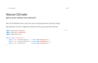 @SvenRuppert 14/122
Warum CDI oder
gibt es einen tieferen Sinn dahinter?
Mit std SE Mitteln kann man das durch entsprechende Factories lösen.
Beispielhaft soll hier folgende Implementierung verwendet werden.
importjava.util.ArrayList;
importjava.util.LinkedList;
importjava.util.List;
publicclassListFactory{
publicListcreateArrayList() {returnnewArrayList();}
publicListcreateLinkedList(){returnnewLinkedList();}
publicListcreateList() {returnnewArrayList();}
}
JAVA
 