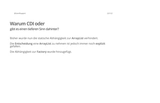 @SvenRuppert 23/122
Warum CDI oder
gibt es einen tieferen Sinn dahinter?
Bisher wurde nun die statische Abhängigkeit zur ArrayList verhindert.
Die Entscheidung eine ArrayList zu nehmen ist jedoch immer noch explizit
gefallen.
Die Abhängigkeit zur Factory wurde hinzugefügt.
 