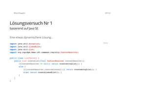 @SvenRuppert 29/122
Lösungsversuch Nr 1
basierend auf Java SE
Eine etwas dynamischere Lösung...
importjava.util.ArrayList;
importjava.util.LinkedList;
importjava.util.List;
importorg.rapidpm.demo.cdi.commons.registry.ContextResolver;
publicclassListFactory{
publicListcreateList(finalContextResolvercontextResolver){
if(contextResolver==null){returncreateArrayList();}
else{
if(contextResolver.resolveContext()){returncreateArrayList();}
else{returncreateLinkedList();}
}
}
}
JAVA
 