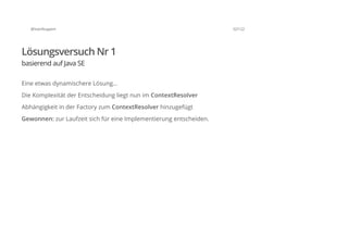 @SvenRuppert 32/122
Lösungsversuch Nr 1
basierend auf Java SE
Eine etwas dynamischere Lösung...
Die Komplexität der Entscheidung liegt nun im ContextResolver
Abhängigkeit in der Factory zum ContextResolver hinzugefügt
Gewonnen: zur Laufzeit sich für eine Implementierung entscheiden.
 