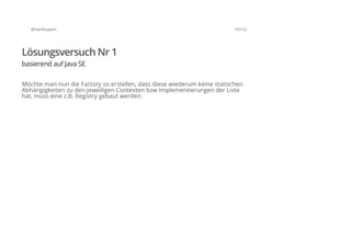 @SvenRuppert 33/122
Lösungsversuch Nr 1
basierend auf Java SE
Möchte man nun die Factory so erstellen, dass diese wiederum keine statischen
Abhängigkeiten zu den jeweiligen Contexten bzw Implementierungen der Liste
hat, muss eine z.B. Registry gebaut werden.
 