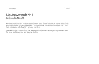 @SvenRuppert 34/122
Lösungsversuch Nr 1
basierend auf Java SE
Möchte man nun die Factory so erstellen, dass diese wiederum keine statischen
Abhängigkeiten zu den jeweiligen Contexten bzw Implementierungen der Liste
hat, muss eine z.B. Registry gebaut werden.
Dort kann man zur Laufzeit die jeweiligen Implementierungen registrieren und
für eine Auflösung zur Verfügung stellen.
 