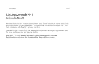 @SvenRuppert 35/122
Lösungsversuch Nr 1
basierend auf Java SE
Möchte man nun die Factory so erstellen, dass diese wiederum keine statischen
Abhängigkeiten zu den jeweiligen Contexten bzw Implementierungen der Liste
hat, muss eine z.B. Registry gebaut werden.
Dort kann man zur Laufzeit die jeweiligen Implementierungen registrieren und
für eine Auflösung zur Verfügung stellen.
Hier hilft CDI durch seine Konzepte, ohne das man sich mit der
Basisimplementierung der Infrastruktur beschäftigen muss.
 