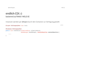 @SvenRuppert 40/122
endlich CDI ;-)
basierend auf Weld / WELD-SE
Instanzen werden per @Inject durch den Container zur Verfügung gestellt
@Inject@CDILegacyTestListlist;
@Produces@CDILegacyTest
publicListcreateList(InjectionPointinjectionPoint,
BeanManagerbeanManager,ContextResolvercontextResolver){
....
}
JAVA
 