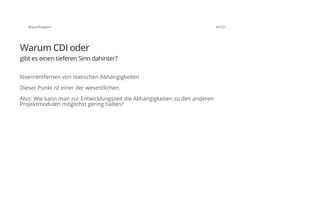 @SvenRuppert 6/122
Warum CDI oder
gibt es einen tieferen Sinn dahinter?
lösen/entfernen von statischen Abhängigkeiten
Dieser Punkt ist einer der wesentlichen.
Also: Wie kann man zur Entwicklungszeit die Abhängigkeiten zu den anderen
Projektmodulen möglichst gering halten?
 