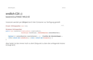 @SvenRuppert 42/122
endlich CDI ;-)
basierend auf Weld / WELD-SE
Instanzen werden per @Inject durch den Container zur Verfügung gestellt
Aber leider ist das immer noch zu dem Zeitpunkt zu dem die umliegende Instanz
erzeugt wird.
@Inject@CDILegacyTestListlist;
@Produces@CDILegacyTest
publicListcreateList(InjectionPointinjectionPoint,
BeanManagerbeanManager,ContextResolvercontextResolver){
booleanb=contextResolver.resolveContext(...); //treffenderEntscheidungen...
if(b){returnnewLinkedList();}else{returnnewArrayList();}
}
JAVA
 