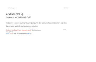@SvenRuppert 46/122
endlich CDI ;-)
basierend auf Weld / WELD-SE
Instanzen können auch erst zum Zeitpunkt der Verwendung instanziiert werden.
Damit sind späte Entscheidungen möglich
@Inject@CDILegacyTestInstance<List>listInstance;
//..später
finalListlist=listInstance.get();
JAVA
 
