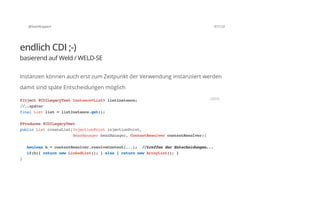 @SvenRuppert 47/122
endlich CDI ;-)
basierend auf Weld / WELD-SE
Instanzen können auch erst zum Zeitpunkt der Verwendung instanziiert werden
damit sind späte Entscheidungen möglich
@Inject@CDILegacyTestInstance<List>listInstance;
//..später
finalListlist=listInstance.get();
@Produces@CDILegacyTest
publicListcreateList(InjectionPointinjectionPoint,
BeanManagerbeanManager,ContextResolvercontextResolver){
booleanb=contextResolver.resolveContext(...); //treffenderEntscheidungen...
if(b){returnnewLinkedList();}else{returnnewArrayList();}
}
JAVA
 