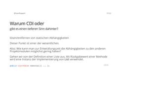 @SvenRuppert 7/122
Warum CDI oder
gibt es einen tieferen Sinn dahinter?
lösen/entfernen von statischen Abhängigkeiten
Dieser Punkt ist einer der wesentlichen.
Also: Wie kann man zur Entwicklungszeit die Abhängigkeiten zu den anderen
Projektmodulen möglichst gering halten?
Gehen wir von der Definition einer Liste aus. Als Rückgabewert einer Methode
wird eine Instanz der Implementierung von List verwendet.
publicList<Data>execute(){...}; JAVA
 