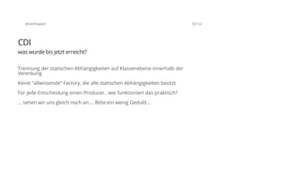 @SvenRuppert 52/122
CDI
was wurde bis jetzt erreicht?
Trennung der statischen Abhängigkeiten auf Klassenebene innerhalb der
Vererbung
Keine "allwissende" Factory, die alle statischen Abhängigkeiten besitzt
Für jede Entscheidung einen Producer.. wie funktioniert das praktisch?
... sehen wir uns gleich noch an.... Bitte ein wenig Geduld...
 