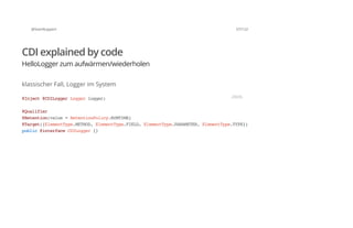 @SvenRuppert 57/122
CDI explained by code
HelloLogger zum aufwärmen/wiederholen
klassischer Fall, Logger im System
@Inject@CDILoggerLoggerlogger;
@Qualifier
@Retention(value=RetentionPolicy.RUNTIME)
@Target({ElementType.METHOD,ElementType.FIELD,ElementType.PARAMETER,ElementType.TYPE})
public@interfaceCDILogger{}
JAVA
 