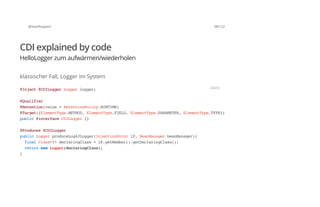 @SvenRuppert 58/122
CDI explained by code
HelloLogger zum aufwärmen/wiederholen
klassischer Fall, Logger im System
@Inject@CDILoggerLoggerlogger;
@Qualifier
@Retention(value=RetentionPolicy.RUNTIME)
@Target({ElementType.METHOD,ElementType.FIELD,ElementType.PARAMETER,ElementType.TYPE})
public@interfaceCDILogger{}
@Produces@CDILogger
publicLoggerproduceLog4JLogger(InjectionPointiP,BeanManagerbeanManager){
finalClass<?>declaringClass=iP.getMember().getDeclaringClass();
returnnewLogger(declaringClass);
}
JAVA
 
