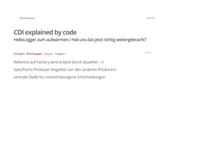@SvenRuppert 62/122
CDI explained by code
HelloLogger zum aufwärmen / Hat uns das jetzt richtig weitergebracht?
Referenz auf Factory wird ersetzt durch Qualifier. :-(
Spezifische Producer losgelöst von den anderen Producern
zentrale Stelle für context-bezogene Entscheidungen
@Inject@CDILoggerLoggerlogger; JAVA
 